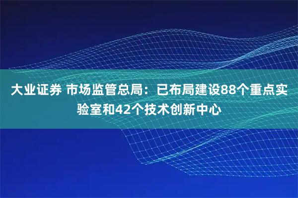 大业证券 市场监管总局：已布局建设88个重点实验室和42个技术创新中心