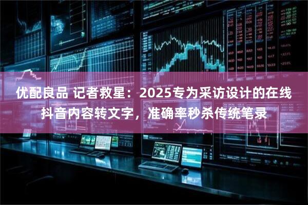 优配良品 记者救星：2025专为采访设计的在线抖音内容转文字，准确率秒杀传统笔录