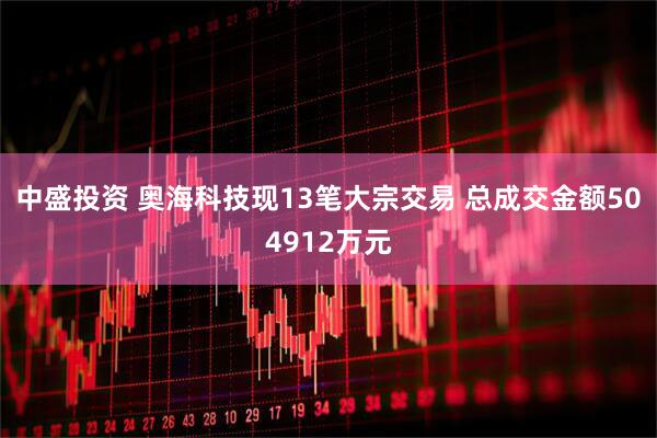 中盛投资 奥海科技现13笔大宗交易 总成交金额504912万元