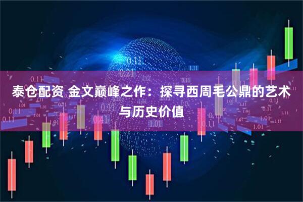 泰仓配资 金文巅峰之作：探寻西周毛公鼎的艺术与历史价值