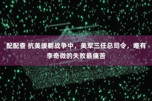 配配查 抗美援朝战争中，美军三任总司令，唯有李奇微的失败最痛苦