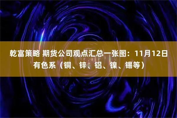 乾富策略 期货公司观点汇总一张图：11月12日有色系（铜、锌、铝、镍、锡等）
