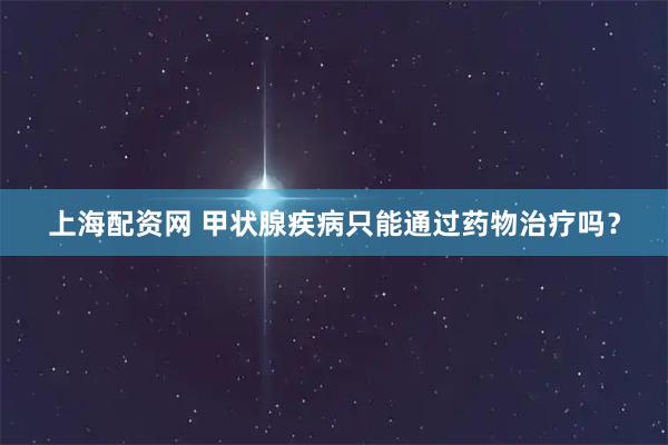上海配资网 甲状腺疾病只能通过药物治疗吗？