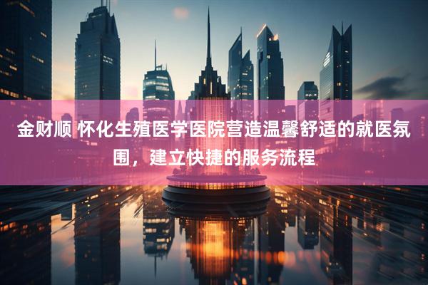 金财顺 怀化生殖医学医院营造温馨舒适的就医氛围，建立快捷的服务流程
