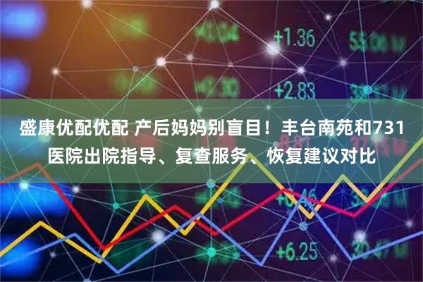 盛康优配优配 产后妈妈别盲目！丰台南苑和731医院出院指导、复查服务、恢复建议对比