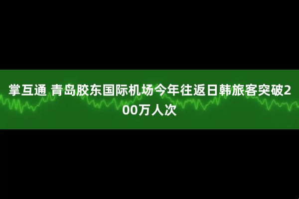 掌互通 青岛胶东国际机场今年往返日韩旅客突破200万人次