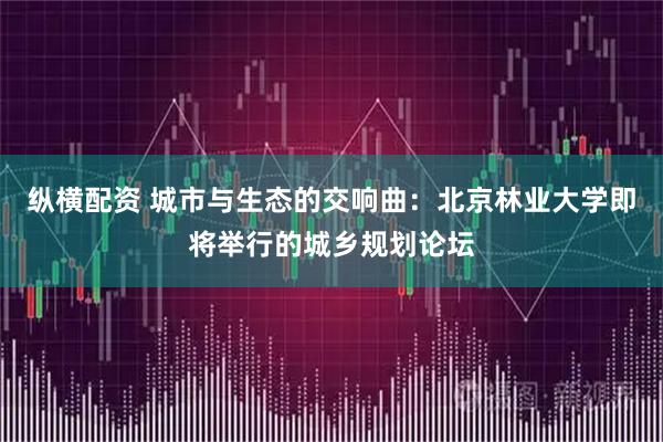 纵横配资 城市与生态的交响曲：北京林业大学即将举行的城乡规划论坛