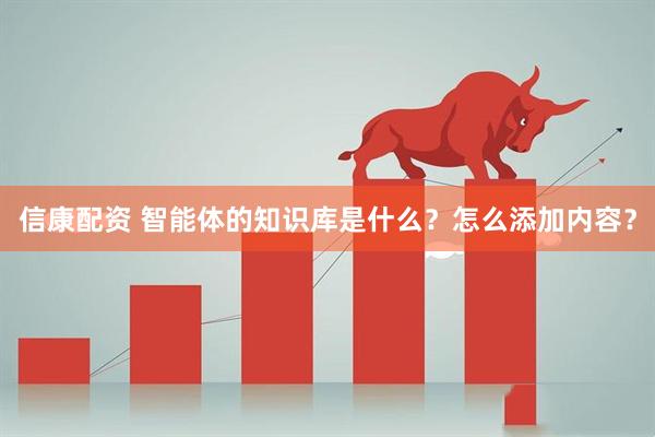 信康配资 智能体的知识库是什么？怎么添加内容？