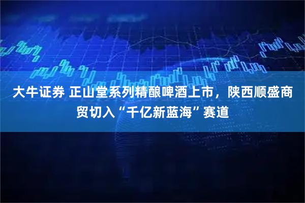 大牛证券 正山堂系列精酿啤酒上市，陕西顺盛商贸切入“千亿新蓝海”赛道