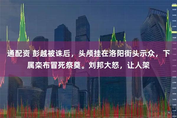 通配资 彭越被诛后，头颅挂在洛阳街头示众，下属栾布冒死祭奠。刘邦大怒，让人架