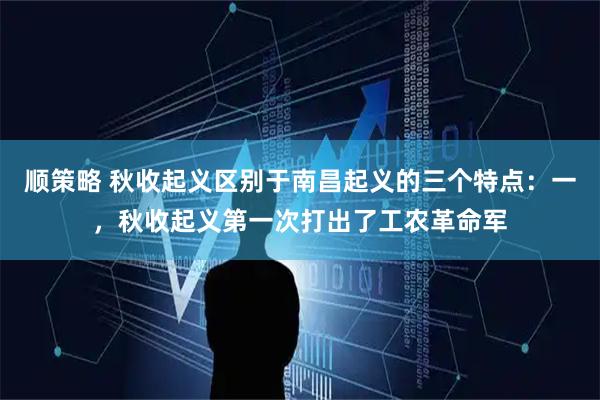 顺策略 秋收起义区别于南昌起义的三个特点：一，秋收起义第一次打出了工农革命军