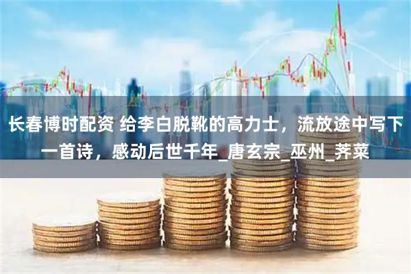 长春博时配资 给李白脱靴的高力士，流放途中写下一首诗，感动后世千年_唐玄宗_巫州_荠菜