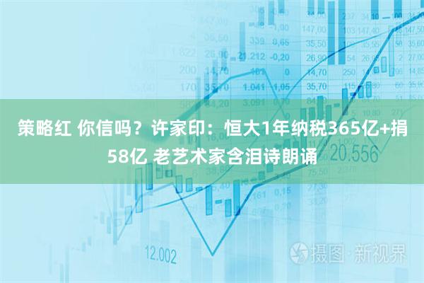 策略红 你信吗？许家印：恒大1年纳税365亿+捐58亿 老艺术家含泪诗朗诵