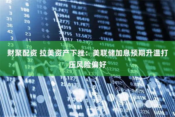 财聚配资 拉美资产下挫：美联储加息预期升温打压风险偏好