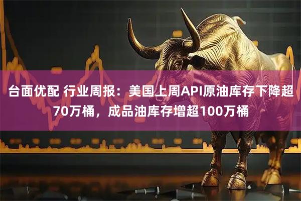 台面优配 行业周报：美国上周API原油库存下降超70万桶，成品油库存增超100万桶